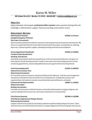 Karen M. Miller Page 1
Karen M. Miller
800 Golden Drive B-9  Blandon, PA 19510  484-638-3897  kmillerncrew04@gmail.com
OBJECTIVE
Highly motivated and energetic professional office assistant seeks a position utilizing skills and
knowledge in administrative support, financial accounting, and customer service.
EMPLOYMENT HISTORY
Administrative Assistant 07/2015 to Present
Campbell CompaniesTI Division
WestLawn, Pennsylvania
Administrative Assistanttothe CEO of a precisionmachiningandmedical componentmanufacturer.My
focusis to supportthe CEO withvariousadministrativedutiesfocusingoncorrespondence,reporting,
data entry,maintainingoffice supplies,schedulingmeetingsandtravel accommodations.
Service AppointmentCoordinator 07/2013 to 07/2015
FreedomToyota Hyundai Scion
Hamburg, Pennsylvania
AutoDealershiplocatedinBerksCountywithfocusinthe Life ImprovementBusiness. Ourgoal is to
helpimprove livesbymeetingcustomer’sneedsinsalesandservice byprovidingcustomerservice,
schedulingappointments,and providingadditional clericalsupporttothe Service Department.
Cash ProcessingSpecialist 01/2012 to 04/2013
National PennInvestorsTrust
Wyomissing,Pennsylvania
An investmentandtrustcompany;subsidiaryof National PennBancorp. Facilitate cashmanagement
transactions andfederal fundwire transfers fortrustdepartment.Compile data,statisticsand
supplementaryinformationto maintainresearchactivities,banksettlements, andaudits.
CustomerService Representative 10/2011 to 12/2011
National PennBank
Reading,Pennsylvania
Facilitate cashtransactions,federalfundwires,andcreditcardtransactionsusingdue diligence and
maintaininghighlevelsecurity;cross-sell service andproductstoincrease profits.
ClientService Associate 09/1999 to 01/2009
Smith Barney Citigroup(now Morgan Stanley)
Wyomissing,Pennsylvania
Supportmultiple financialadvisorsbyhelpingimplementwealthbuildingstrategies forclients. Open
and closedaccountsandfacilitatedtransactionsusingdue diligenceandmaintaininghigh-level security.
 