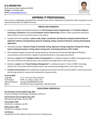 D.S.ANAND RAJ
80-B-Lawrence Road, Cuddalore-607002
Contact: +91-9940321208;
Email: anandrajds@gmail.com;
ASPIRING IT PROFESSIONAL
Keen to have a challenging and performance oriented career with an organization of distinction which recognizes my true
potential and provides me sufficient avenues
PROFILE AND STRENGTHS
 Competent, diligent and qualified individual with M.E (Computer Science Engineering) from Sri Krishna College of
Technology, Coimbatore backed by B.E (Computer Science Engineering); having an inborn quantitative aptitude &
determination to carve a successful career in the industry.
 Equipped with the knowledge of system study, design, coordination, development, testing & implementation of
application software, Conceptualizing, Research, Designing, Coding, Component Selection, Costing and Developing
applications.
 Working knowledge of Manual Testing, Functionality Testing, Regression Testing, Integration Testing Unit Testing,
System Testing & Acceptance Testing, Defect tracking tools. Technically proficient in QTP, TestNG.
 Self-motivated and goal-oriented with striving attitude for improvement backed with high degree of flexibility,
resourcefulness and commitment. Capable of working effectively in a fast-paced environment.
.
 Working on project titled “Intelligent Vehicle Tracking System” as a Software Engineer in GRMC Technology Solutions
Pvt. Ltd. Enriched with the ability to learn new concepts & technology within a short span of time.
 Worked on project titled “School Database Management” as a Software Engineer Trainee in GRMC Technology
Solutions Pvt. Ltd. Enriched with the ability to learn new concepts & technology within a short span of time.
 Excellent communication skills coupled with exceptional presentation and inter-personal abilities. Focused, goal driven
with striving attitude for improvement backed with strong work ethic.
Technical Skills
Languages C, C++, Core Java, Php, JavaScript
Technologies HTML, Css, Mysql , eclipse ,Yii2
Operating Systems Windows 98/2000/XP/Vista/7/8
Others MS Office & Internet Application , MS EXCEL Work
EDUCATIONAL CREDENTIALS
M.E (Computer Science Engineering), 2014
Sri Krishna College of Technology, Coimbatore; CGPA 6.57
B.E (Computer Science Engineering), 2011
SRR Engineering College, Chennai; 66%
Intermediate, 2007
K.M.M.H.S.S, Cuddalore; 66.25%
Matriculation, 2005
K.M.M.H.S.S, Cuddalore; 65.63%
Certification
Completed 6 months software testing course from Testing Campus
 