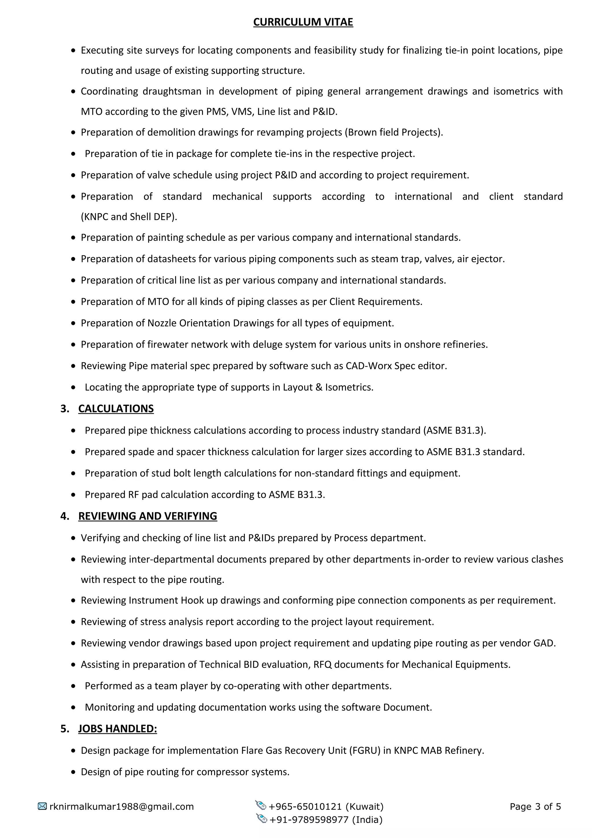 CURRICULUM VITAE
• Executing site surveys for locating components and feasibility study for finalizing tie-in point locations, pipe
routing and usage of existing supporting structure.
• Coordinating draughtsman in development of piping general arrangement drawings and isometrics with
MTO according to the given PMS, VMS, Line list and P&ID.
• Preparation of demolition drawings for revamping projects (Brown field Projects).
• Preparation of tie in package for complete tie-ins in the respective project.
• Preparation of valve schedule using project P&ID and according to project requirement.
• Preparation of standard mechanical supports according to international and client standard
(KNPC and Shell DEP).
• Preparation of painting schedule as per various company and international standards.
• Preparation of datasheets for various piping components such as steam trap, valves, air ejector.
• Preparation of critical line list as per various company and international standards.
• Preparation of MTO for all kinds of piping classes as per Client Requirements.
• Preparation of Nozzle Orientation Drawings for all types of equipment.
• Preparation of firewater network with deluge system for various units in onshore refineries.
• Reviewing Pipe material spec prepared by software such as CAD-Worx Spec editor.
• Locating the appropriate type of supports in Layout & Isometrics.
3. CALCULATIONS
• Prepared pipe thickness calculations according to process industry standard (ASME B31.3).
• Prepared spade and spacer thickness calculation for larger sizes according to ASME B31.3 standard.
• Preparation of stud bolt length calculations for non-standard fittings and equipment.
• Prepared RF pad calculation according to ASME B31.3.
4. REVIEWING AND VERIFYING
• Verifying and checking of line list and P&IDs prepared by Process department.
• Reviewing inter-departmental documents prepared by other departments in-order to review various clashes
with respect to the pipe routing.
• Reviewing Instrument Hook up drawings and conforming pipe connection components as per requirement.
• Reviewing of stress analysis report according to the project layout requirement.
• Reviewing vendor drawings based upon project requirement and updating pipe routing as per vendor GAD.
• Assisting in preparation of Technical BID evaluation, RFQ documents for Mechanical Equipments.
• Performed as a team player by co-operating with other departments.
• Monitoring and updating documentation works using the software Document.
5. JOBS HANDLED:
• Design package for implementation Flare Gas Recovery Unit (FGRU) in KNPC MAB Refinery.
• Design of pipe routing for compressor systems.
rknirmalkumar1988@gmail.com +965-65010121 (Kuwait) Page 3 of 5
+91-9789598977 (India)
 