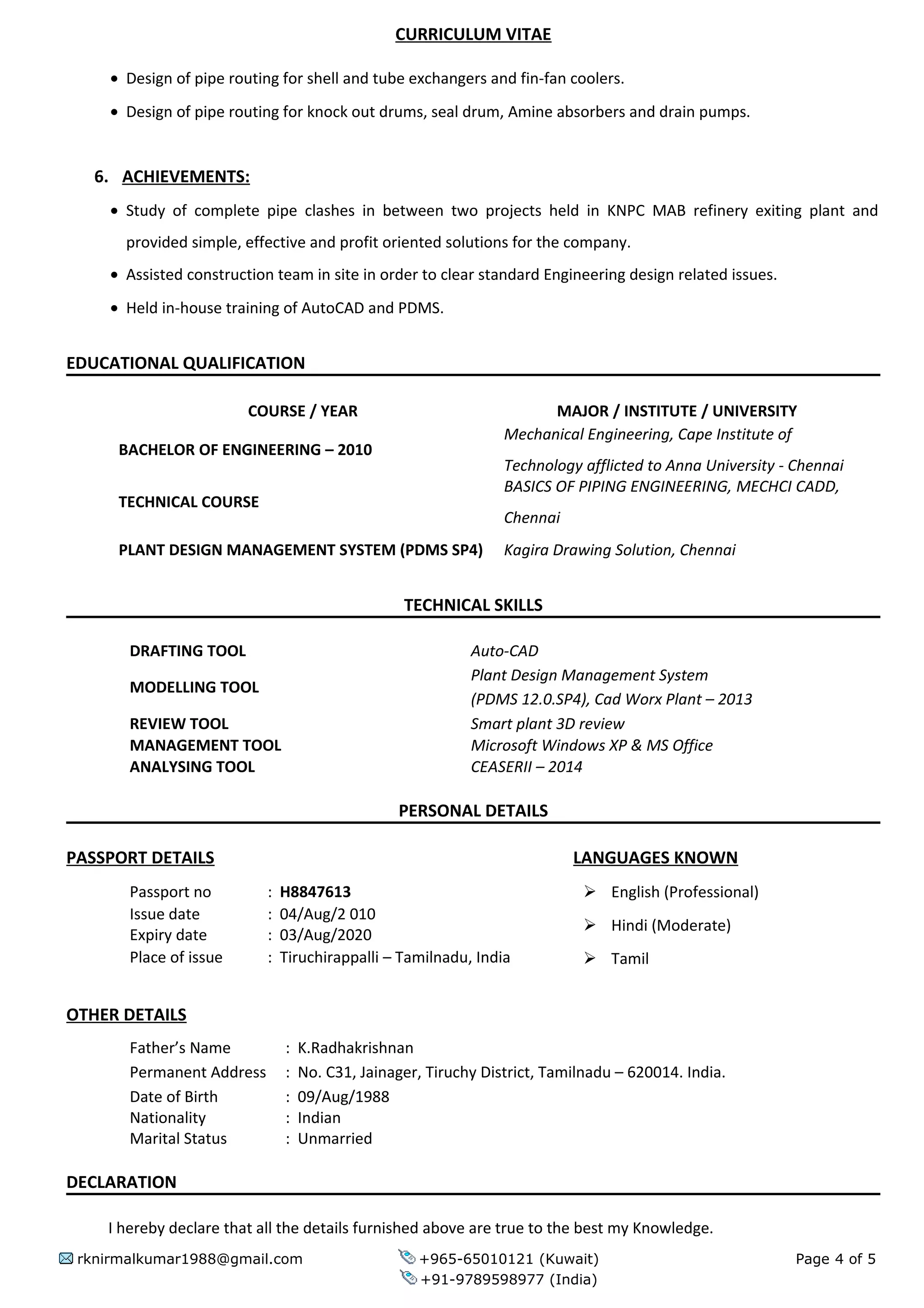 CURRICULUM VITAE
• Design of pipe routing for shell and tube exchangers and fin-fan coolers.
• Design of pipe routing for knock out drums, seal drum, Amine absorbers and drain pumps.
6. ACHIEVEMENTS:
• Study of complete pipe clashes in between two projects held in KNPC MAB refinery exiting plant and
provided simple, effective and profit oriented solutions for the company.
• Assisted construction team in site in order to clear standard Engineering design related issues.
• Held in-house training of AutoCAD and PDMS.
EDUCATIONAL QUALIFICATION
COURSE / YEAR MAJOR / INSTITUTE / UNIVERSITY
BACHELOR OF ENGINEERING – 2010
Mechanical Engineering, Cape Institute of
Technology afflicted to Anna University - Chennai
TECHNICAL COURSE
BASICS OF PIPING ENGINEERING, MECHCI CADD,
Chennai
PLANT DESIGN MANAGEMENT SYSTEM (PDMS SP4) Kagira Drawing Solution, Chennai
TECHNICAL SKILLS
DRAFTING TOOL Auto-CAD
MODELLING TOOL
Plant Design Management System
(PDMS 12.0.SP4), Cad Worx Plant – 2013
REVIEW TOOL Smart plant 3D review
MANAGEMENT TOOL Microsoft Windows XP & MS Office
ANALYSING TOOL CEASERII – 2014
PERSONAL DETAILS
PASSPORT DETAILS LANGUAGES KNOWN
Passport no : H8847613  English (Professional)
 Hindi (Moderate)
 Tamil
Issue date : 04/Aug/2 010
Expiry date : 03/Aug/2020
Place of issue : Tiruchirappalli – Tamilnadu, India
OTHER DETAILS
Father’s Name : K.Radhakrishnan
Permanent Address : No. C31, Jainager, Tiruchy District, Tamilnadu – 620014. India.
Date of Birth : 09/Aug/1988
Nationality : Indian
Marital Status : Unmarried
DECLARATION
I hereby declare that all the details furnished above are true to the best my Knowledge.
rknirmalkumar1988@gmail.com +965-65010121 (Kuwait) Page 4 of 5
+91-9789598977 (India)
 