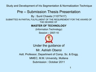1
Study and Development of Iris Segmentation & Normalization Technique
Pre – Submission Thesis Presentation
By : Sunil Chawla (11077417)
SUBMITTED IN PARTIAL FULFILLMENT OF THE REQUIREMENT FOR THE AWARD OF
THE DEGREE OF
MASTER OF TECHNOLOGY
(Information Technology)
Session – 2007-10
Under the guidance of
Mr. Ashish Oberoi
Astt. Professor, Department of Comp. Sc. & Engg.
MMEC, M.M. University, Mullana
Submission : October 2011
 