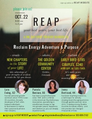 NEW CHAPTERS
STORY
LIFE!
your best years. your best life.
Reclaim Energy Adventure & Purpose
R E A P
in the
take advantage of
your strengths & wisdom
to create the life you choose.
please join us!
- create -
OCT. 22
A ONE-DAY EVENT FOR BABY BOOMERS TO
THE GOLDEN
COMMUNITY
CENTER
- where -
Golden,
Colorado
9:30 am
to 5 pm
- tuition -
EARLY BIRD $185
AFTER SEPT. 30 $225 / $425
COUPLES $340
let’s make years
60 + the most
meaningful & fulfilling!
Lara
Ewing, 62
has led personal growth
seminars since 1974 in over
35 countries. An early
developer of NLP, she’s
helped individuals
& businesses to realize
their purpose & achieve
their dreams.
Pamela
Benison, 66
has been a psychotherapist
since 1981 and is a Fellow
in the American Psychotherapy
Association, specializing in
mindfulness & ways to tap
into greater peace, happiness
and wisdom so you can deeply
experience life.
Jenny
Bertrand, 44
has been teaching essentrics,
a technique for actively
slowing down the aging process
through gentle exercise, since
2012. Creating strong, ﬂexible
muscles increases vitality - and
this practice has changed
thousands of lives.
of your
to sign up go to REAP.WEBSITE or contact Pam at integratedwellness@hotmail.com or 303-809-2162
R E A P . W E B S I T Esign up online at
 