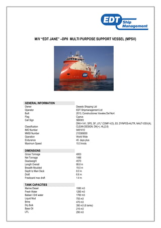 M/V “EDT JANE” –DPII MULTI PURPOSE SUPPORT VESSEL (MPSV)
GENERAL INFORMATION
Owner Desedo Shipping Ltd
Operator EDT Shipmanagement Ltd
Built 2013, Constructiones Vavales Del Nort
Flag Cyprus
Call Sign 5BXW3
Classification
DNV+1A1, SPS, SF, LFL* COMF-V(3), E0, DYNPOS-AUTR, NAUT-OSV(A),
CLEAN DESIGN, DK(+), HL(2.8)
IMO Number 9491410
MMSI Number 210369000
Operation World Wide
Endurance 45 days plus
Maximum Speed 15.5 knots
DIMENSIONS
Gross Tonnage 4953
Net Tonnage 1486
Deadweight 4570
Length Overall 88.8 m
Breadth Moulded 19.0 m
Depth to Main Deck 8.0 m
Draft 6.6 m
Freeboard max draft 1.4 m
TANK CAPACITIES
Marine Diesel 1080 m3
Fresh Water 1260 m3
Ballast / Drill water 1760 m3
Liquid Mud 755 m3
Brine 470 m3
Dry Bulk 390 m3 (6 tanks)
Base Oil 216 m3
LFL 290 m3
 