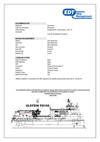 ACCOMMODATION
Messroom 38 persons
Total Accommodation 69 persons
Other Facilities Hospital Room, Laundry Room , SAT TV
Incinerator
Fully Air Conditioned Throughout
NAVIGATION EQUIPMENT
Radars Sam Electronics
Chart Pilot Sam Electronics
AIS Sam Electronics
Gyro Compass Anschutz
Auto Pilot Anschutz
Echosounder Furuno
Doppler Log Furuno
COMMUNICATIONS
Radio Transeivers Sailor
DSC Decoders Sailor
VHF Sailor
Inmarsat B Thrane & Thrane Fleet 77
Iridium Thrane & Thrane
Inmarsat C Thrane & Thrane
K-Band (V-Sat) TBA
Mobile Phone GSM Yes
GMDSS installation in accordance with IMO regulations for vessels operating within Sea Area A1, A2 and A3.
The specifications listed on this data sheet are subject to change without notice and cannot be used for contractual purposes.
Up-to-date configurations and specifications will be supplied on request.
All details without guarantee.
(09.01.2014)
 