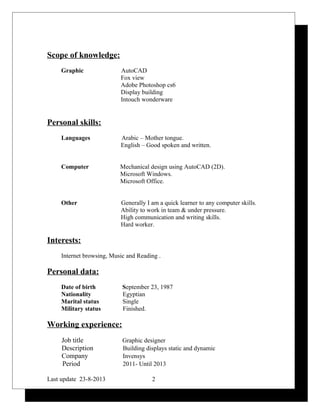 Scope of knowledge:
Graphic AutoCAD
Fox view
Adobe Photoshop cs6
Display building
Intouch wonderware
Personal skills:
Languages Arabic – Mother tongue.
English – Good spoken and written.
Computer Mechanical design using AutoCAD (2D).
Microsoft Windows.
Microsoft Office.
Other Generally I am a quick learner to any computer skills.
Ability to work in team & under pressure.
High communication and writing skills.
Hard worker.
Interests:
Internet browsing, Music and Reading .
Personal data:
Date of birth September 23, 1987
Nationality Egyptian
Marital status Single
Military status Finished.
Working experience:
Job title Graphic designer
Description Building displays static and dynamic
Company Invensys
Period 2011- Until 2013
Last update 23-8-2013 2
 