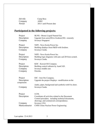 Job title Camp Boss
Company ADEC
Period 2013- until Present date
Participated in the following projects:
Project BLNG - Brunei Liquid Natural Gas
Description Upgrade from unix(2D) to foxdraw(3D) - remotely
Company Invensys Singapore
Project NSPI - Nova Scotia Power Inc.
Description Building displays from P&ID with foxdraw.
Company Invensys Canda.
Project NSPI - Nova Scotia Power Inc.
Description Building logic diagrams with auto cad 2D from scratch.
Company Invensys Canda.
Project KOC - Kuwait Oil Company.
Description Building control cabinets by AutoCAD.
Company Invensys middle east.
Company Petrofac.
Project IOC - Iron Ore Company.
Description Upgrade the project Displays –modification on the
components
(tanks, pipes, background and symbols) with Fox draw.
Company Invensys Canda.
Project UCM .
Description Coordinate all activities related to the Document
Control procedure, including technical documents,
drawings, and commercial correspondence.
Company Invensys USA
Maincontractor CNPE-Chine Nuclear Power Engineering
Last update 23-8-2013 3
 