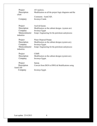Project AV nackwic.
Description Modification on all the project logic diagrams and the
client
Comments –AutoCAD .
Company Invensys Canda
Project Assil & Karam.
Description Modification on the cabinet designs (system arc)
Company Invensys Egypt
Maincontractor Ennpi- Engineering for the petroleum and process
industries
Project Water Disposal Pumps.
Description Modification on the cabinet designs (system arc).
Company Invensys Egypt.
Maincontractor Ennpi- Engineering for the petroleum and process
industries.
Project CSMP.
Description Modification on the cabinet designs (system arc).
Company Invensys Egypt.
Project Satorp.
Description Convert from DGN to DWG & Modifications using
AutoCAD
Company Invensys Egypt.
Last update 23-8-2013 4
 