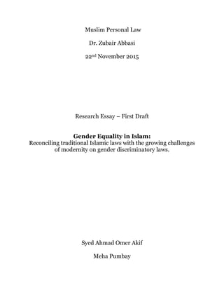 Muslim Personal Law
Dr. Zubair Abbasi
22nd November 2015
Research Essay – First Draft
Gender Equality in Islam:
Reconciling traditional Islamic laws with the growing challenges
of modernity on gender discriminatory laws.
Syed Ahmad Omer Akif
Meha Pumbay
 