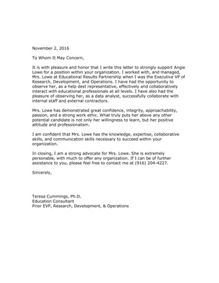 November 2, 2016
To Whom It May Concern,
It is with pleasure and honor that I write this letter to strongly support Angie
Lowe for a position within your organization. I worked with, and managed,
Mrs. Lowe at Educational Results Partnership when I was the Executive VP of
Research, Development, and Operations. I have had the opportunity to
observe her, as a help dest representative, effectively and collaboratively
interact with educational professionals at all levels. I have also had the
pleasure of observing her, as a data analyst, successfully collaborate with
internal staff and external contractors.
Mrs. Lowe has demonstrated great confidence, integrity, approachability,
passion, and a strong work ethic. What truly puts her above any other
potential candidate is not only her willingness to learn, but her positive
attitude and professionalism.
I am confident that Mrs. Lowe has the knowledge, expertise, collaborative
skills, and communication skills necessary to succeed within your
organization.
In closing, I am a strong advocate for Mrs. Lowe. She is extremely
personable, with much to offer any organization. If I can be of further
assistance to you, please feel free to contact me at (916) 204-4227.
Sincerely,
Teresa Cummings, Ph.D.
Education Consultant
Prior EVP, Research, Development, & Operations
 