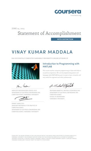 coursera.org
Statement of Accomplishment
WITH DISTINCTION
JUNE 24, 2015
VINAY KUMAR MADDALA
HAS SUCCESSFULLY COMPLETED VANDERBILT UNIVERSITY'S ONLINE OFFERING OF
Introduction to Programming with
MATLAB
This course teaches computer programming to those with little to
no previous experience. We use the programming system and
language called MATLAB because it is easy to learn, versatile, and
very useful for engineers and other professionals.
ASSOCIATE PROFESSOR ÁKOS LÉDECZI, PH.D.
DEPARTMENT OF ELECTRICAL ENGINEERING AND
COMPUTER SCIENCE, VANDERBILT UNIVERSITY
PROFESSOR EMERITUS J. MICHAEL FITZPATRICK, PHD
DEPARTMENT OF ELECTRICAL ENGINEERING AND
COMPUTER SCIENCE
SCHOOL OF ENGINEERING
VANDERBILT UNIVERSITY,
ROBERT TAIRAS, PH.D.
ASSISTANT PROFESSOR OF THE PRACTICE OF
COMPUTER SCIENCE
DEPARTMENT OF ELECTRICAL ENGINEERING AND
COMPUTER SCIENCE, VANDERBILT UNIVERSITY
PLEASE NOTE: THE ONLINE OFFERING OF THIS CLASS DOES NOT REFLECT THE ENTIRE CURRICULUM OFFERED TO STUDENTS ENROLLED AT
VANDERBILT UNIVERSITY. THIS STATEMENT DOES NOT AFFIRM THAT THIS STUDENT WAS ENROLLED AS A STUDENT AT VANDERBILT
UNIVERSITY IN ANY WAY. IT DOES NOT CONFER A VANDERBILT GRADE; IT DOES NOT CONFER VANDERBILT CREDIT; IT DOES NOT CONFER A
VANDERBILT DEGREE; AND IT DOES NOT VERIFY THE IDENTITY OF THE STUDENT.
 