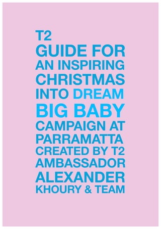 T2
GUIDE FOR
AN INSPIRING
CHRISTMAS
INTO DREAM
BIG BABY
CAMPAIGN AT
PARRAMATTA
CREATED BY T2
AMBASSADOR
ALEXANDER
KHOURY & TEAM!
!
 
