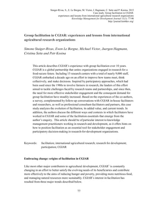 Staiger-Rivas, S., E. Le Borgne, M. Victor, J. Hagmann, C. Sette and P. Kosina. 2015
Case study. Group facilitation in CGIAR:
experiences and lessons from international agricultural research organizations
Knowledge Management for Development Journal 11(1): 77-90
http://journal.km4dev.org/
77
Group facilitation in CGIAR: experiences and lessons from international
agricultural research organizations
Simone Staiger-Rivas, Ewen Le Borgne, Michael Victor, Juergen Hagmann,
Cristina Sette and Petr Kosina
This article describes CGIAR’s experience with group facilitation over 10 years.
CGIAR is a global partnership that unites organizations engaged in research for a
food-secure future. Including 15 research centers with a total of nearly 9,000 staff,
CGIAR embarked a decade ago on an effort to improve how teams meet, think
collectively, and make decisions. Inspired by participatory approaches, which had
been used since the 1980s to involve farmers in research, the leaders of this effort
aimed to tackle challenges faced by research teams and partnerships, and since then,
the need for more effective stakeholder engagement and the consequent demand for
group facilitation have steadily increased. Based on the experiences of the co-authors,
a survey, complemented by follow-up conversations with CGIAR in-house facilitators
and researchers, as well as professional consultant-facilitators and partners, this case
study analyzes the evolution of facilitation, its added value, and current trends. In
addition, the authors discuss the different ways and contexts in which facilitators have
worked in CGIAR and some of the facilitation essentials that emerge from the
author’s enquiry. This article should be of particular interest to knowledge
management practitioners working in research and development, as it offers hints on
how to position facilitation as an essential tool for stakeholder engagement and
participatory decision-making in research-for-development organizations.
Keywords: facilitation; international agricultural research; research for development;
participation; CGIAR
Embracing change: origins of facilitation in CGIAR
Like most other major contributors to agricultural development, CGIAR1
is constantly
changing in an effort to better satisfy the evolving needs of its beneficiaries and contribute
more effectively to the aims of reducing hunger and poverty, providing more nutritious food,
and managing natural resources more sustainably. CGIAR’s interest in facilitation has
resulted from three major trends described below.
 