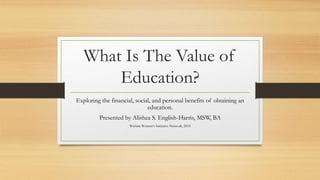 What Is The Value of
Education?
Exploring the financial, social, and personal benefits of obtaining an
education.
Presented by Alishea S. English-Harris, MSW, BA
Wichita Women’s Initiative Network, 2015
 