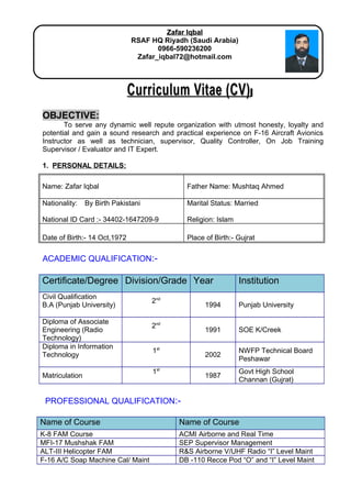 Curriculum Vitae (CV)Curriculum Vitae (CV)
OBJECTIVE:
To serve any dynamic well repute organization with utmost honesty, loyalty and
potential and gain a sound research and practical experience on F-16 Aircraft Avionics
Instructor as well as technician, supervisor, Quality Controller, On Job Training
Supervisor / Evaluator and IT Expert.
1. PERSONAL DETAILS:
Name: Zafar Iqbal Father Name: Mushtaq Ahmed
Nationality: By Birth Pakistani
National ID Card :- 34402-1647209-9
Marital Status: Married
Religion: Islam
Date of Birth:- 14 Oct,1972 Place of Birth:- Gujrat
ACADEMIC QUALIFICATION:-
Certificate/Degree Division/Grade Year Institution
Civil Qualification
B.A (Punjab University)
2nd
1994 Punjab University
Diploma of Associate
Engineering (Radio
Technology)
2nd
1991 SOE K/Creek
Diploma in Information
Technology
1st
2002
NWFP Technical Board
Peshawar
Matriculation
1st
1987
Govt High School
Channan (Gujrat)
PROFESSIONAL QUALIFICATION:-
Name of Course Name of Course
K-8 FAM Course ACMI Airborne and Real Time
MFI-17 Mushshak FAM SEP Supervisor Management
ALT-III Helicopter FAM R&S Airborne V/UHF Radio “I” Level Maint
F-16 A/C Soap Machine Cal/ Maint DB -110 Recce Pod “O” and “I” Level Maint
Zafar IqbalZafar Iqbal
RSAF HQ Riyadh (Saudi Arabia)
0966-590236200
Zafar_iqbal72@hotmail.com
 