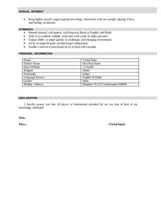  Keep update myself, eager to grasp new things, interaction with new people, playing Chess
and Surfing on internet.
 Smooth natured, soft spoken, well behaved, fluent in English and Hindi.
 Able to co-ordinate multiple tasks and work easily in under pressure.
 Unique ability to adapt quickly to challenges and changing environment.
 Focus on target & point out that target continuously.
 Handle a team as a team leader & try to lead with example.
Name Vishal Saini
Fathers Name Hari Ram Saini
Date Of Birth 11-Jul-94
Religion Hindu
Nationality Indian
Language Known English & Hindi
Gender Male
Mailing Address Banglow No.32 Cantt,Kanpur-208004
I hereby assure you that all pieces of information provided by me are true to best of my
knowledge and belief.
Date-
Place- (Vishal Saini)
SPECIAL INTEREST
STRENGTH
PERSONAL INFORMATION
DECLARATION
 