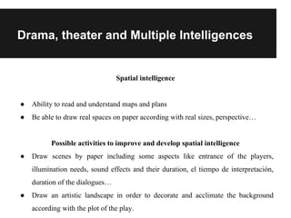 Drama, theater and Multiple Intelligences
Spatial intelligence
● Ability to read and understand maps and plans
● Be able to draw real spaces on paper according with real sizes, perspective…
Possible activities to improve and develop spatial intelligence
● Draw scenes by paper including some aspects like entrance of the players,
illumination needs, sound effects and their duration, el tiempo de interpretación,
duration of the dialogues…
● Draw an artistic landscape in order to decorate and acclimate the background
according with the plot of the play.
 