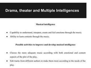 Drama, theater and Multiple Intelligences
Musical intelligence
● Capability to understand, interpret, create and feel emotions through the music.
● Ability to learn contents through the music.
Possible activities to improve and develop musical intelligence
● Choose the more adequate music according with both emotional and content
aspects of the plot of the play,
● Edit tracks from different authors to make them more according to the needs of the
play.
 