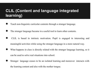 CLIL (Content and language integrated
learning)
● Teach non-linguistic curricular contents through a stranger language.
● The stranger language became in a useful tool to learn other contents.
● CLIL is based in intrinsic motivation. Pupil is engaged in interesting and
meaningful activities while using the stranger language in a more natural way.
● What happens in class is directly related with the stranger language learning, so it
can be used to solve real situations into school.
● Stranger language ceases to be an isolated learning and moreover interacts with
the learning content and also with the mother tongue.
 