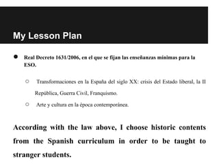 My Lesson Plan
● Real Decreto 1631/2006, en el que se fijan las enseñanzas mínimas para la
ESO.
○ Transformaciones en la España del siglo XX: crisis del Estado liberal, la II
República, Guerra Civil, Franquismo.
○ Arte y cultura en la época contemporánea.
According with the law above, I choose historic contents
from the Spanish curriculum in order to be taught to
stranger students.
 
