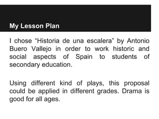 My Lesson Plan
I chose “Historia de una escalera” by Antonio
Buero Vallejo in order to work historic and
social aspects of Spain to students of
secondary education.
Using different kind of plays, this proposal
could be applied in different grades. Drama is
good for all ages.
 