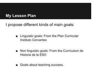 My Lesson Plan
I propose different kinds of main goals:
■ Linguistic goals: From the Plan Curricular
Instituto Cervantes
■ Non linguistic goals: From the Currículum de
Historia de la ESO
■ Goals about teaching success.
 