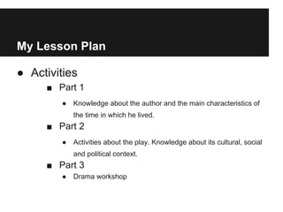My Lesson Plan
● Activities
■ Part 1
● Knowledge about the author and the main characteristics of
the time in which he lived.
■ Part 2
● Activities about the play. Knowledge about its cultural, social
and political context.
■ Part 3
● Drama workshop
 