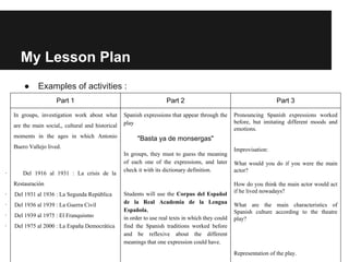 My Lesson Plan
● Examples of activities :
Part 1 Part 2 Part 3
In groups, investigation work about what
are the main social,, cultural and historical
moments in the ages in which Antonio
Buero Vallejo lived.
· Del 1916 al 1931 : La crisis de la
Restauración
· Del 1931 al 1936 : La Segunda República
· Del 1936 al 1939 : La Guerra Civil
· Del 1939 al 1975 : El Franquismo
· Del 1975 al 2000 : La España Democrática
Spanish expressions that appear through the
play
"Basta ya de monsergas"
In groups, they must to guess the meaning
of each one of the expressions, and later
check it with its dictionary definition.
Students will use the Corpus del Español
de la Real Academia de la Lengua
Española,
in order to use real texts in which they could
find the Spanish traditions worked before
and be reflexive about the different
meanings that one expression could have.
Pronouncing Spanish expressions worked
before, but imitating different moods and
emotions.
Improvisation:
What would you do if you were the main
actor?
How do you think the main actor would act
if he lived nowadays?
What are the main characteristics of
Spanish culture according to the theatre
play?
Representation of the play.
 