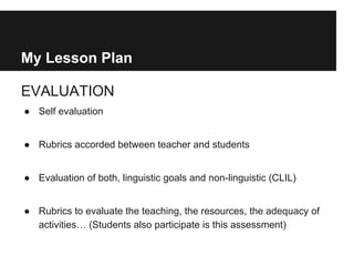 My Lesson Plan
EVALUATION
● Self evaluation
● Rubrics accorded between teacher and students
● Evaluation of both, linguistic goals and non-linguistic (CLIL)
● Rubrics to evaluate the teaching, the resources, the adequacy of
activities… (Students also participate is this assessment)
 