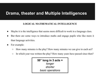 Drama, theater and Multiple Intelligences
LOGICAL MATHEMATICAL INTELLIGENCE
● Maybe it is the intelligence that seems more difficult to work in a language class.
● But there are some ways to introduce maths and engage pupils who like more it
than language activities.
● For example:
○ How many minutes is the play? How many minutes we can give to each act?
○ In which year was written the play? How many years have passed since then?
50” long in 3 acts =
longer
shorter
basic operations
 