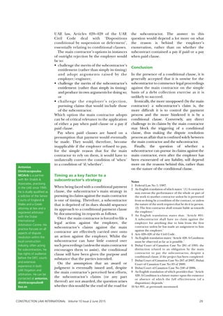 UAE law, Articles 420–428 of the UAE
Civil Code deal with ‘Dispositions
conditional by suspension or deferment’,
essentially relating to conditional clauses.
The main contractor’s options in instances
of outright rejection by the employer would
be to:
•	 challenge the merits of the subcontractor’s
entitlement (rather than simply its timing)
and adopt arguments raised by the
employer/engineer;
•	 challenge the merits of the subcontractor’s
entitlement (rather than simply its timing)
and produce its own arguments for doing so;
or
•	challenge the employer’s rejection,
pursuing claims that would include those
of the subcontractor.
Which option the main contractor adopts
can be of critical relevance to the application
of either a pay when paid clause or a pay if
paid clause.
Pay when paid clauses are based on a
presumption that payment would eventually
be made. They would, therefore, become
inapplicable if the employer refused to pay,
for the simple reason that for the main
contractor to rely on them, it would have to
unilaterally convert the condition of ‘when’
to a condition of ‘if/whether’.
Timing as a key factor to a
subcontractor’s strategy
When being faced with a conditional payment
clause, the subcontractor’s main strategy in
pursuing its claims against the main contractor
is one of timing. Therefore, a subcontractor
that is deprived of its dues should sequence
its approach to a conditional payment clause
by documenting its requests as follows.
Once the main contractor is forced to file a
legal action against the employer, the
subcontractor’s claims against the main
contractor are effectively carried over onto
an action against the employer. Whilst the
subcontractor can have little control over
suchproceedings(unlessthemaincontractor
encourages them to assist), the conditional
clause will have been given the purpose and
substance that the parties intended.
On the assumption that an award or
judgment is eventually issued and, despite
the main contractor’s perceived best efforts,
the subcontractor’s claims (or any part
thereof) are not awarded, the question arises
whether this would be the end of the road for
the subcontractor. The answer to this
question would depend a lot more on what
the reason is behind the employer’s
exoneration, rather than on whether the
subcontract contained a pay if paid or a pay
when paid clause.
Conclusion
In the presence of a conditional clause, it is
generally accepted that it is unwise for the
subcontractor to commence legal proceedings
against the main contractor on the simple
basis of a debt collection exercise as it is
unlikely to succeed.
Ironically, the more unopposed (by the main
contractor) a subcontractor’s claim is, the
more difficult it is to control the payment
process and the more hindered it is by a
conditional clause. Conversely, any direct
challenge to its claims by the main contractor
may block the triggering of a conditional
clause, thus making the dispute resolution
process an affair that is confined solely between
the main contractor and the subcontractor.
Finally, the question of whether a
subcontractor can pursue its claims against the
main contractor, even after the employer has
been exonerated of any liability, will depend
more on the reasons behind this, rather than
on the nature of the conditional clause.
Notes
1		Federal Law No 1/1987.
2		 An English translation of which states: ‘(1) A contractor
may entrust the performance of the whole or part of
the work to another contractor unless he is prevented
from so doing by a condition of the contract, or unless
the nature of the work requires that he do it in person.
(2) The first contractor shall remain liable as towards
the employer.’
3		An English translation states that: ‘Article 891:
A sub-contractor shall have no claim against the
employer for anything due to him from the first
contractor unless he has made an assignment to him
against the employer.’
4		Arts 420–428 of the Civil Code.
5		 An English translation states: ‘Article 428: A Condition
must be observed as far as is possible.’
6		Dubai Court of Cassation Case No 281 of 1995: the
distinction related to an obligation by the main
contractor to pay the subcontractor, despite a
conditional clause, if the project has been completed.
7		Dubai Court of Cassation Case No 267 of 2007, Dubai
Court of Cassation Case No 83 of 2009.
8		Dubai Court of Cassation Case No 240 of 2006.
9		An English translation of which provides that: ‘Article
420: A Condition is a future matter upon the existence
or absence of which the full effectiveness (of a
disposition) depends.’
10	Art 891, as previously mentioned.
Antonios
Dimitracopoulos
MCIArb is a partner
with Bin Shabib &
Associates, practising
in the UAE since 1995.
He is dually qualified as
a solicitor of the Senior
Courts of England &
Wales and a Greek
attorney at law and a
registered arbitrator
with the Dubai
International
Arbitration Centre. His
practice focuses on all
aspects of dispute
resolution within the
local construction
industry, often acting
for subcontractors. He
has rights of audience
before the DIFC courts
and extensive
experience in both
UAE litigation and
arbitration. He can be
contacted at antonios.
dimitracopoulos@
bsa.ae.
CONSTRUCTION LAW INTERNATIONAL Volume 10 Issue 2 June 2015	 29
 