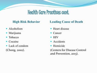 Health Care Practices cont.
High Risk Behavior Leading Cause of Death
 Alcoholism
 Marijuana
 Tobacco
 Cocaine
 Lack of condom
(Chong, 2002).
 Heart disease
 Cancer
 HIV
 Accidents
 Homicide
(Centers for Disease Control
and Prevention, 2013).
 