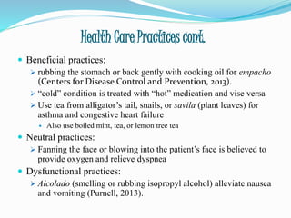 Health Care Practices cont.
 Beneficial practices:
 rubbing the stomach or back gently with cooking oil for empacho
(Centers for Disease Control and Prevention, 2013).
 “cold” condition is treated with “hot” medication and vise versa
 Use tea from alligator’s tail, snails, or savila (plant leaves) for
asthma and congestive heart failure
 Also use boiled mint, tea, or lemon tree tea
 Neutral practices:
 Fanning the face or blowing into the patient’s face is believed to
provide oxygen and relieve dyspnea
 Dysfunctional practices:
 Alcolado (smelling or rubbing isopropyl alcohol) alleviate nausea
and vomiting (Purnell, 2013).
 