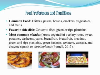 Food Preferences and Traditions
• Common Food: Fritters, pastas, breads, crackers, vegetables,
and fruits.
• Favorite side dish: Tostones, fried green or ripe plantains
• Most common viandas (roots vegetable) : celery roots, sweet
potatoes, dasheens, yams, breadfruit, breadfruit, breadnut,
green and ripe plantains, green bananas, tanniers, cassava, and
chayote squash or christophines (Purnell, 2013).
 