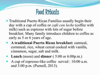Food Rituals
 Traditional Puerto Rican Families usually begin their
day with a cup of coffee or café con leche (coffee with
milk) such as espresso with lots of sugar before
breakfast. Many family introduce children to coffee as
early as 5 or 6 years of age.
 A traditional Puerto Rican breakfast: oatmeal,
cornmeal, rice, wheat cereal cooked with vanilla,
cinnamon, sugar, salt and milk.
 Lunch (noon) and dinner ( 5:00 or 6:00p.m.)
 A cup of espresso-like coffee served : 10:00 a.m.
and 3:00 p.m. (Purnell, 2013).
 