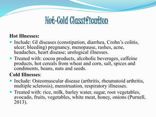 Hot-Cold Classification
Hot Illnesses:
 Include: GI diseases (constipation, diarrhea, Crohn’s colitis,
ulcer; bleeding) pregnancy, menopause, rashes, acne,
headaches, heart disease; urological illnesses.
 Treated with: cocoa products, alcoholic beverages, caffeine
products, hot cereals from wheat and corn, salt, spices and
condiments, beans, nuts and seeds.
Cold Illnesses:
 Include: Osteomuscular disease (arthritis, rheumatoid arthritis,
multiple sclerosis), menstruation, respiratory illnesses.
 Treated with: rice, milk, barley water, sugar, root vegetables,
avocado, fruits, vegetables, white meat, honey, onions (Purnell,
2013).
 