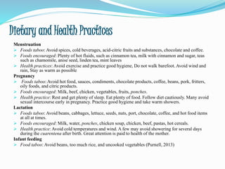 Dietary and Health Practices
Menstruation
 Foods taboo: Avoid spices, cold beverages, acid-citric fruits and substances, chocolate and coffee.
 Foods encouraged: Plenty of hot fluids, such as cinnamon tea, milk with cinnamon and sugar, teas
such as chamomile, anise seed, linden tea, mint leaves
 Health practices: Avoid exercise and practice good hygiene, Do not walk barefoot. Avoid wind and
rain, Stay as warm as possible
Pregnancy
 Foods taboo: Avoid hot food, sauces, condiments, chocolate products, coffee, beans, pork, fritters,
oily foods, and citric products.
 Foods encouraged: Milk, beef, chicken, vegetables, fruits, ponches.
 Health practice: Rest and get plenty of sleep. Eat plenty of food. Follow diet cautiously. Many avoid
sexual intercourse early in pregnancy. Practice good hygiene and take warm showers.
Lactation
 Foods taboo: Avoid beans, cabbages, lettuce, seeds, nuts, port, chocolate, coffee, and hot food items
at all at times.
 Foods encouraged: Milk, water, ponches, chicken soup, chicken, beef, pastas, hot cereals.
 Health practice: Avoid cold temperatures and wind. A few may avoid showering for several days
during the cuarentena after birth. Great attention is paid to health of the mother.
Infant feeding
 Food taboo: Avoid beans, too much rice, and uncooked vegetables (Purnell, 2013)
 