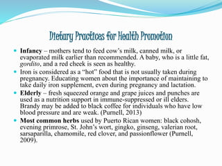 Dietary Practices for Health Promotion
 Infancy – mothers tend to feed cow’s milk, canned milk, or
evaporated milk earlier than recommended. A baby, who is a little fat,
gordito, and a red cheek is seen as healthy.
 Iron is considered as a “hot” food that is not usually taken during
pregnancy. Educating women about the importance of maintaining to
take daily iron supplement, even during pregnancy and lactation.
 Elderly – fresh squeezed orange and grape juices and punches are
used as a nutrition support in immune-suppressed or ill elders.
Brandy may be added to black coffee for individuals who have low
blood pressure and are weak. (Purnell, 2013)
 Most common herbs used by Puerto Rican women: black cohosh,
evening primrose, St. John’s wort, gingko, ginseng, valerian root,
sarsaparilla, chamomile, red clover, and passionflower (Purnell,
2009).
 