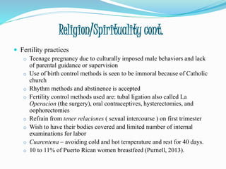 Religion/Spirituality cont.
 Fertility practices
o Teenage pregnancy due to culturally imposed male behaviors and lack
of parental guidance or supervision
o Use of birth control methods is seen to be immoral because of Catholic
church
o Rhythm methods and abstinence is accepted
o Fertility control methods used are: tubal ligation also called La
Operacion (the surgery), oral contraceptives, hysterectomies, and
oophorectomies
o Refrain from tener relaciones ( sexual intercourse ) on first trimester
o Wish to have their bodies covered and limited number of internal
examinations for labor
o Cuarentena – avoiding cold and hot temperature and rest for 40 days.
o 10 to 11% of Puerto Rican women breastfeed (Purnell, 2013).
 