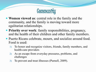Community
 Women viewed as: central role in the family and the
community, and the family is moving toward more
egalitarian relationships.
 Priority over work: family responsibilities, pregnancy,
and the health of their children and other family members.
 Puerto Ricans celebrate, mourn, and socialize around food.
Food is used:
1) To honor and recognize visitors, friends, family members, and
health-care providers
2) As an escape from everyday pressures, problems, and
challenges
3) To prevent and treat illnesses (Purnell, 2009).
 