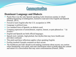 Communication
Dominant Language and Dialects
 Puerto Rico was the only Spanish speaking Latin American country in which
children beginning in kindergarten, learned to read and write English and Spanish
(Purnell, 2013).
 Forced to learn English after the U.S. occupation in 1898.
 Language is political issue.
 Use standard form of Spanish, no dialects used.
 Common expression of astonishment, surprise, lament, or pain phrased as: “!Ay
bendito!”
 English and Spanish are both official languages.
 Speech style: melodic, high-pitched, fast rhythm that may leave health-care
providers confused.
 This pitch and these inflections applies when speaking English.
 Feeling insulted if people comment on their accent.
 The healthcare provider should avoid making comments about accent, use caution
when interpreting voice pitch, and seek clarification when in doubt about the content
and nature of a conversation that may seem confrontationa (Purnell, 2009).
 