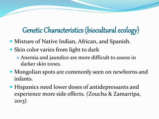 Genetic Characteristics (biocultural ecology)
 Mixture of Native Indian, African, and Spanish.
 Skin color varies from light to dark
 Anemia and jaundice are more difficult to assess in
darker skin tones.
 Mongolian spots are commonly seen on newborns and
infants.
 Hispanics need lower doses of antidepressants and
experience more side effects. (Zoucha & Zamarripa,
2013)
 