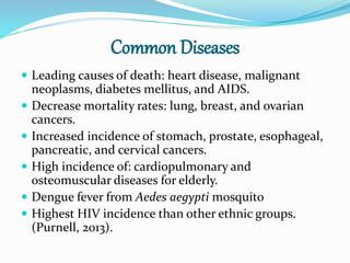 Common Diseases
 Leading causes of death: heart disease, malignant
neoplasms, diabetes mellitus, and AIDS.
 Decrease mortality rates: lung, breast, and ovarian
cancers.
 Increased incidence of stomach, prostate, esophageal,
pancreatic, and cervical cancers.
 High incidence of: cardiopulmonary and
osteomuscular diseases for elderly.
 Dengue fever from Aedes aegypti mosquito
 Highest HIV incidence than other ethnic groups.
(Purnell, 2013).
 