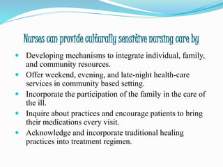 Nurses can provide culturally sensitive nursing care by
 Developing mechanisms to integrate individual, family,
and community resources.
 Offer weekend, evening, and late-night health-care
services in community based setting.
 Incorporate the participation of the family in the care of
the ill.
 Inquire about practices and encourage patients to bring
their medications every visit.
 Acknowledge and incorporate traditional healing
practices into treatment regimen.
 
