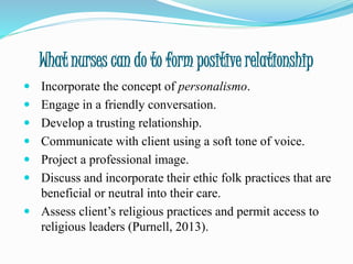 What nurses can do to form positive relationship
 Incorporate the concept of personalismo.
 Engage in a friendly conversation.
 Develop a trusting relationship.
 Communicate with client using a soft tone of voice.
 Project a professional image.
 Discuss and incorporate their ethic folk practices that are
beneficial or neutral into their care.
 Assess client’s religious practices and permit access to
religious leaders (Purnell, 2013).
 