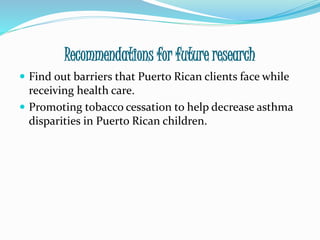 Recommendations for future research
 Find out barriers that Puerto Rican clients face while
receiving health care.
 Promoting tobacco cessation to help decrease asthma
disparities in Puerto Rican children.
 