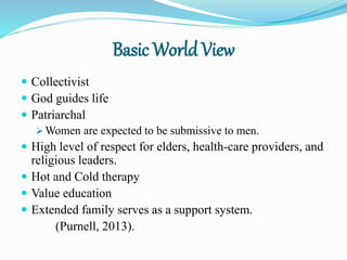 Basic World View
 Collectivist
 God guides life
 Patriarchal
 Women are expected to be submissive to men.
 High level of respect for elders, health-care providers, and
religious leaders.
 Hot and Cold therapy
 Value education
 Extended family serves as a support system.
(Purnell, 2013).
 