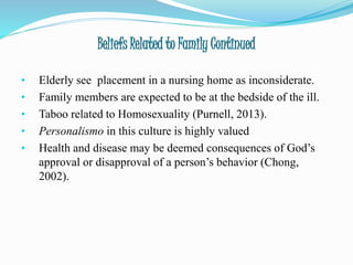 Beliefs Related to Family Continued
• Elderly see placement in a nursing home as inconsiderate.
• Family members are expected to be at the bedside of the ill.
• Taboo related to Homosexuality (Purnell, 2013).
• Personalismo in this culture is highly valued
• Health and disease may be deemed consequences of God’s
approval or disapproval of a person’s behavior (Chong,
2002).
 