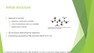 Initial structure
 Molecule is excited
 Numerous conformers available
 A lot of protonation sites are available
 Mobile proton theory2
 All structures determined by inspection
 Everything calculated at PM6 and then B3LYP/6-31++G*
Possible protonation sites of di-alanine as stated by the mobile
proton theory (Drawn in Gaussian 093)
2; B. Palzs and S. Suhal, Mass Spectrom. Rev., 2005, 24, 508–548. 3; M. Frisch, G. Trucks and H. Schlegel, Gaussian Inc, 2009.
 