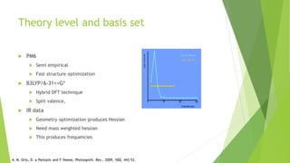 Theory level and basis set
 PM6
 Semi empirical
 Fast structure optimization
 B3LYP/6-31++G*
 Hybrid DFT technique
 Split valence,
 IR data
 Geometry optimization produces Hessian
 Need mass weighted hessian
 This produces frequencies
4; M. Orio, D. a Pantazis and F. Neese, Photosynth. Res., 2009, 102, 443–53.
 