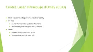 Centre Laser Infrarouge d'Orsay (CLIO)
 Next 2 experiments performed at this facility
 FT-ICR
 Fourier Transform Ion Cyclotron Resonance
 Proceeded by both Hexapole and Quadrople
 IRMPD
 Infrared multiphoton dissociation
 Tuneable free electron laser (FEL)
 